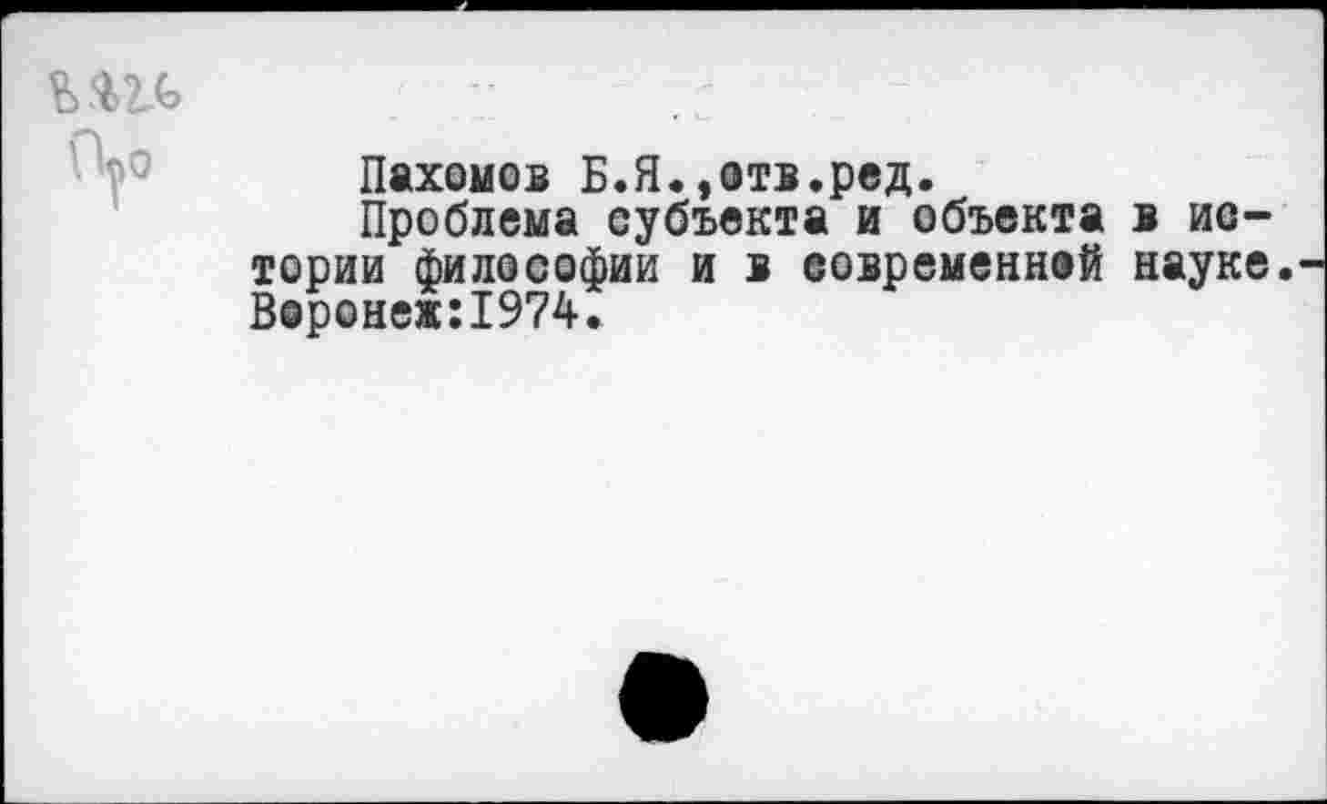 ﻿Пахомов Б.Я.»отв.ред.
Проблема субъекта и объекта в истории философии и в современной науке. Воронеж:1974.